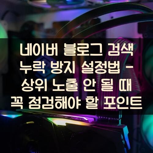 네이버 블로그 검색 누락 방지 설정법 - 상위 노출 안 될 때 꼭 점검해야 할 포인트